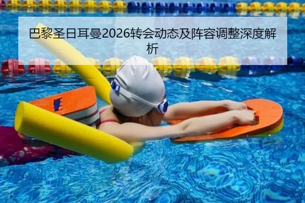 巴黎圣日耳曼2026转会动态及阵容调整深度解析