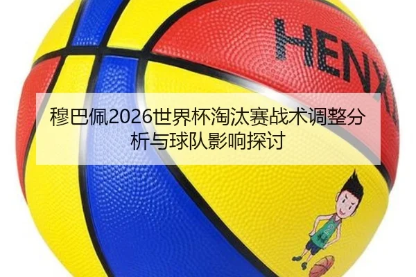 穆巴佩2026世界杯淘汰赛战术调整分析与球队影响探讨